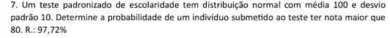 7. Um teste padronizado de escolaridade tem distribuição normal com média 100 e desvio
padrão 10. Determine a probabilidade de um individuo submetido ao teste ter nota maior que
80. R.: 97,72%