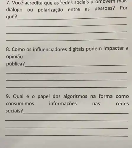 7. Voce acredita que as 'redes sociais promovem mals
diálogo ou polarização entre as pessoas? Por
__
8. Como os influenciadores digitais podem impactar a
opinião
__
become
9. Qual é 0 papel dos algoritmos na forma como
consumimos	informações	nas	redes
__