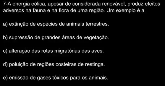 7-A energia eólica, apesar de considerada renovável , produz efeitos
adversos na fauna e na flora de uma região . Um exemplo é a
a) extinção de espécies de animais terrestres
b) supressão de grandes áreas de vegetação.
c) alteração das rotas migratórias das aves
d) poluição de regiōes costeiras de restinga
e) emissão de gases tóxicos para os animais.