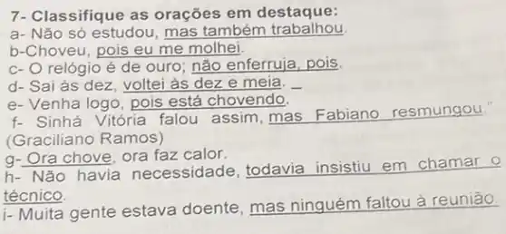 7-Classifique as orações em destaque:
a- Não só estudou , mas também trabalhou
b-Choveu, pois eu me molhei
c- O relógio é de ouro; não enferruja, pois,
d- Sai às dez , voltei às dez e meia.
e-Venha logo, pois está chovendo.
f- Sinhá Vitória falou assim, mas Fabiano resmungou.
(Graciliano Ramos)
q-Ora chove, ora faz calor.
h- Não havia necessidade, todavia insistiu em chamar
técnico.
i- Muita gente estava doente, mas ninguém faltou à reunião