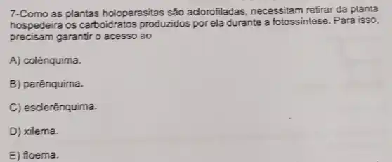 7-Como as plantas holoparasitas são adorofiladas , necessitam retirar da planta
hospedeira os carboidratos produzidos por ela durante a fotossintese. Para isso,
precisam garantir o acesso ao
A) colênquima.
B) parênquima.
C) esclerênquima.
D) xilema.
E) floema.