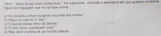 7)Em : "Seus óculos eram imperiosos.", há metonimia Assinale a alternativa em que aparece a mesma
figura de linguagem que há na frase acima:
a)"As cidades vinham surgindo na ponte dos nomes."
b)"Nasci na sala do 3^circ  ano."
c)"O bonde passa cheio de pernas."
d)"O meu amor, paralisado , pula."
e) "Não serei o poeta de um mundo caduco