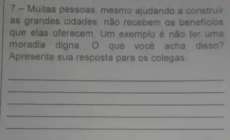 7-Muitas pessoas mesmo ajudando a construir
as grandes cidades, não recebem os beneficios
que elas oferecem. Um exemplo é não ter uma
moradia digna . O que você acha disso?
Apresente sua resposta para os colegas.
__