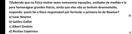 7)Sabendo que na Física muitas vezes nomeamos equações , unidades de medida e le
para homenagear grandes físicos , ainda que eles não as tenham desenvolvido,
responda: quem foi o físico responsável por formular a primeira lei de Newton?
a) Isaac Newton
b) Galileu Galilei
c) Albert Einstein
d) Nicolau Copérnico