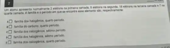 7.
Um atomo apresenta normalmente 2 elétrons na primeira camada, 8 elétrons na segunda, 18 elétrons na terceira camada e 7 nà
quarta camada. A familia e o periodo em que se encontra esse elemento são, respectivamente:
familia dos halogênios, quarto periodo
familia do carbono, quarto periodo.
square  familia dos calcogênios, sétimo periodo.
square  familia dos halogênios, sétimo periodo
square  familia dos calcogénios, quarto periodo.