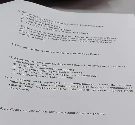 8) a
b) a Talta do o poeta crition, principalm onto:
c)
esp
s biolona roligiao
d)
dblelonists
- arcalsma	alavra e comente , sob
pela qual o poeta
Joelhos, Observe bem
arcalsmo. Depols
que o poeta diz que o ateu fica no adro, longe de Deus?
pretações, the aparecem depois da palavra "Domingo", sugerem todas as
xceto:
b) alescanso de tima semana de trabalho
c) dlegria proporcionada pela quebra da rotina
interior e busca de si mesmo na reflexão
que se podem procurar
Entretarilitie verso representa atopaicamente, o som de um sino.
é ainda com um sentido crítico que o poeta explora a deturpação da
desse verso.
crítico
4) Explique o caráter irônico
com que o
autor encerra o poema.