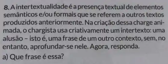 8. Aintertextualic ladeéa presença textualdeelementos
semânticos e/ou formais que se referem a outros textos
produzidos anteriormente. Na criação dessa charge ani-
mada, o chargista usa criativamer ite um intertexto: uma
alusão - isto é , uma frase de um outro contexto, sem , no
entanto , aprofundar-se nele Agora, responda.
a) Que frase é essa?