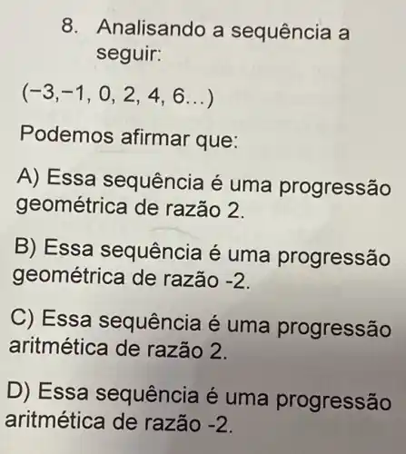 8. Analisando a sequência a
seguir:
(-3,-1,0,2,4,6ldots )
Podemos afirmar que:
A) Essa sequência é uma progressão
geométrica de razão 2.
B) Essa sequência é uma progressão
geométrica de razão -2
C) Essa sequência é uma progress sao
aritmética de razão 2.
D) Essa sequência é uma progressão