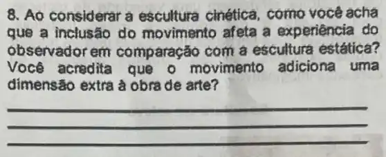 8. Ao considerar a escultura cinética , como você acha
que a inclusão do movimento afeta a experiência do
observadorem comparação com a escultura estática?
Você acredita que - movimento adiciona uma
dimensão extra à obra de arte?
__