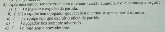 8) Após uma equipe ser advertida com o terceiro cartão amarelo, o que acontece a seguir; ós u
a) () o jogador e expulso da partida.
b) () a equipe tem o jogador que recebeu o cartão suspenso por 2 minutos.
c) () a equipe tem que excluir o atleta da partida.
d) () o jogador fica somente advertido.
e) () o jogo segue normalmente.