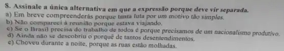 8. Assinale a única alternativa em que a expressão porque deve vir separada.
a) Em breve compreenderás porque tanta luta por um motivo tão simples.
b) Não compareci à reunião porque estava viajando.
c) Se o Brasil precisa do trabalho de todos é porque precisamos de um nacionalismo produtivo.
d) Ainda não se descobriu o porquê de tantos desentendimentos.
e) Choveu durante a noite, porque as ruas estão molhadas.