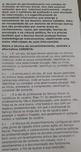 8. Através do aprofundamento nos estudos da
Profissão de Social, tem sido possível
entender que sua natureza instrumental implica
dizer que o cotidiano da profissão é uma atividade
de intervenção, e é especific amente da
necessida de interventiva que emerge a
necessidade de um domínio teórico também. Além
da necessidade de um domínio de diversas teorias
que são produzidas por outras áreas do
conhecim ento, como, por exemplo , teorias da
sociologia e da ciência política, foi e é preciso
também que o Serviço Social produza teorias
metodológica ; instrum objetivando uma
maior efetividade de suas intervenções.
Sobre a técnica de encaminh amento , assinale a
alternativa CORRETA:
A. () E um ato, do qual devem participar no mínimo
duas pessoas (entrevista individual) ou mais (entrevista
coletiva), onde se busca compreender identificar ou
constatar uma determinada situação. Não se limita,
entretanto, a compreender,identificar ou constatar tão
somente.
B.
no mínimo duas pessoas (entrevista individual) ou mais
() A entrevista é um ato, do qual devem participar
(entrevista coletiva), onde se busca compreender,
identificar ou constatar uma determinada situação. Não
se limita , entretanto, a compreender identificar ou
constatar tão somente.
C. 
residência do usuário. Esse "ir" do assistente social
() É a ida do profissional do Serviço Social na
evidentemente não é despreocupado , sem objetivo , não.
Trata-se de uma busca , uma busca in loco com um
objetivo predetermir lado, em que o profissional do
Serviço Social se dirige até o lar do usuário para
alcangar o objetivo traçado, que geralmente é conhecer
melhor a realidade do usuário.
D. 
uma ponte de ligação entre outras ações do Serviço
()
 A técnica do encaminhamento configura-se como
Social . Pressupōe o conhecimento das políticas públicas
da problematizaçã o para os devidos encaminhamentos,