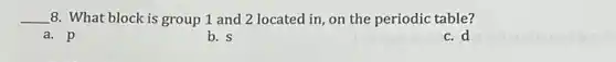 __ 8. What block is group 1 and 2 located in, on the periodic table?
a. p
b. s
c. d