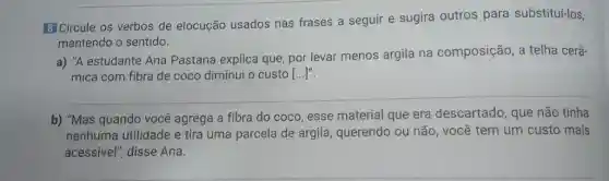 8] Circule os verbos de elocução usados nas frases a seguir e sugira outros para substituí-los,
mantendo o sentido.
a) "A estudante Ana Pastana explica que por levar menos argila na composição, a telha cerâ-
mica com fibra de coco diminui o custo ()
b) "Mas quando você agrega a fibra do coco, esse material que era descartado, que não tinha
nenhuma utilidade e tira uma parcela de argila, querendo ou não, você tem um custo mais
acessível", disse Ana.