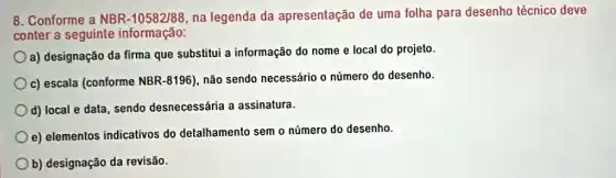 8. Conforme a NBR -10582/88, na legenda da apresentação de uma folha para desenho técnico deve
conter a seguinte informação:
a) designação da firma que substitui a informação do nome e local do projeto.
c) escala (conforme NBR-8196), não sendo necessário o número do desenho.
d) local e data , sendo desnecessária a assinatura.
e) elementos indicativos do detalhamento sem o número do desenho
b) designação da revisão.