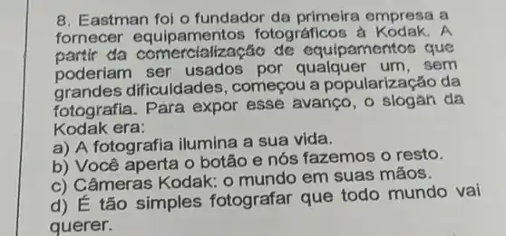 8. Eastman foi o fundador da primeira empresa a
fornecer equipament os fotográfico A
partir da pamentos que
poderiam ser usados por qualquer um , sem
grandes dificuldades , começou a popularização da
fotografia . Para expor esse avanço , o slogan da
Kodak era:
a) A fotografia ilumina a sua vida.
b) Você o botão e nós fazemos o resto.
c) Câmeras Kodak: 0 mundo em suas máos.
d) É tão simples fotografar que todo mundo vai
querer.