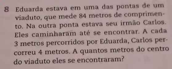 8 Eduarda estava em uma das pontas de um
viaduto, que mede 84 metros de comprimen-
to. Na outra ponta estava seu irmáo Carlos.
Eles caminharam ate se encontra r. A cada
3 metro percorridos por Eduarda , Carlos per-
correu 4 metros. A quantos metros do centro
do viaduto eles se encontra ram?