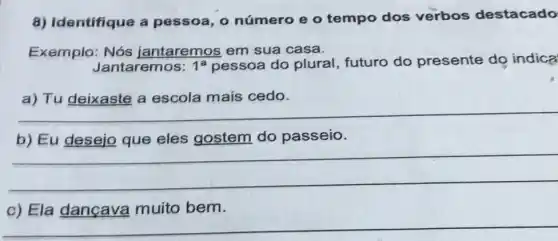 8) Identifique a pessoa, 0 número e o tempo dos verbos destacado
Exemplo: Nós jantaremos em sua casa.
Jantaremos: 1^a pessoa do plural , futuro do presente do indica
__
gostem do passeio
__
c) Ela dancava muito bem.