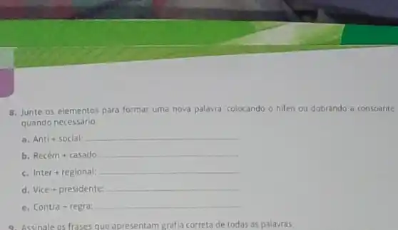 8. Junte os elementos para formar uma nova palavra, colocando o hifen ou dobrando a consoante
quando necessário.
a. Antl+soclal:
b Recem+casado:
Inter+regional:
d. Vice + presiclente:
c. Contra+regra!
9. Assinale as frases que apresentam grafia correta de todas as palavras