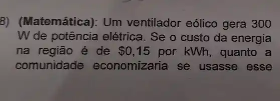 8) (Matemática):Um ventilador eólico gera 300
Wde potência elétrica. Se o custo da energia
na região e de 0,15 por kWh , quanto a
comunid ade economiza ria se usasse esse