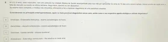 8 M.V.S, 6 anos, sexo masculino, vem em consulta na Unidade Básica de Saúde acompanhado pela sua mắc por apresentar há cerca de 10 dias sono noturno agitado, intenso prurido em regi3o anal e
falta de atençǎo na escola na última semana Nega febre, diarrela ou dor abdominal.
Ao exame fisico completo o médico não encontrou alteraçōes e fez a hipótese diagnóstica de uma parasitose intestinal.
Considerando as principais enteroparasitoses, qualéo mais provável diagnóstico nesse caso, assim como o seu respectivo agente etiológico - método diagnóstico?
A Amebiase-Entampeba histoytica-exame parasitológico de fezes
B Ascaridiase - Ascaris lumbricoldes - exame parasitológico de fezes.
C Glardiase - Glardia lamblia -biópsia duodenal. C
D Enteroblase - Enteroblus vermicularis - fita adesiva ou swab anal.