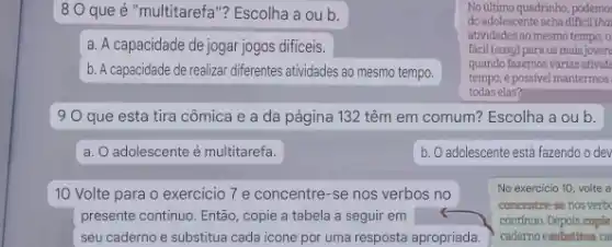 8 O que é "multitarefa"? Escolha a ou b.
No illimo quadrinho, podemo:
do adolescente ncha dificil that
atividades ao mesmo tempo . o
fácil (easy) para os mais joven
quando fazemos várias ativid.
todas elas?
tempo, é possivel mantermos
a. A capacidade de jogar jogos dificeis.
b. A capacidade de realizar differentes atividades ao mesmo tempo.
19 O que esta tira cômica e a da página 132 têm em comum? Escolha a ou b.
a. O adolescente é multitarefa.
b. O adolescente está fazendo o dev
10 Volte para o exercicio 7 e concentre -se nos verbos no
presente continuo. Então, copie a tabela a seguir em
seu caderno e substitua cada icone por uma resposta apropriada.
No exercicio 10, volte a
concentre-se nosverb
contínuo. Depois, copie
caderno esubstitua ca