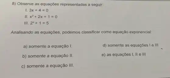 8) Observe as equações representadas a seguir:
I 3x+4=0
I x^2+2x+1=0
III. 2^x+1=5
Analisando as equações, podemos classificar como equação exponencial:
a) somente a equação I.
d) somente as equações I e III
b) somente a equação II.
e) as equações I, II e III
c) somente a equação III.