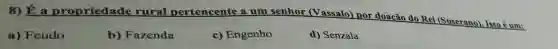 8) É a propriedade rural pertencente a um senhor (V assalo) por doação do Rei (Suserano)Isso é um:
a) Feudo
b) Fazenda
c) Engenho
d) Senzala
