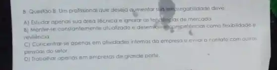 8. Questão 8: Um profissional que deseja aumentar sud empregabilidade deve:
A) Estudar apenas sua área lécnica e ignoral as tendencias de mercado.
B) Manter-se constantemente atualizado e desenvolvar compelências como flexibilidade e
resiliência.
C) Concentrar-se apenas em alividades internas da empreso e evilar o contato com outras
pessoas do setor.
D) Trabalhar apenas em empresas de grande porle.