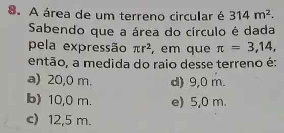 8. A área de um terreno circular é 314m^2
Sabend o que a área do círculo é dada
pela exp ressão pi r^2 em que pi =3,14
entã o, a medida do raio desse terreno é:
a) 20 ,0 m.
d) 9,0 m.
b) 10 ,0 m.
e) 5,0 m.
c) 12,5 m.