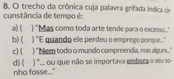 8. trecho da crônica cuja palavra grifada indica cir-
cunstanc ia de tempo é:
a) () "Mas como toda arte tende para o excesso..."
b) () "Equando ele perdeu o emprego porque..."
C) () "Nem todo o mundo compreendia, mas alguns..."
d) () __ ou que não se importava emborao seu SO-
nho fosse __