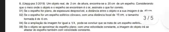 8. (Uepg-pss 3 2019)Um objeto real, de 2 cm de altura encontra-se a 20 cm de um espelho.Considerando
que o meio onde o objeto e o espelho se encontram é o ar, assinale o que for correto.
01) Se o espelho for plano, de espessura desprezivel, a distância entre o objeto e a sua imagem é de 40cm
02) Se o espelho for um espelho esférico côncavo, com uma distância focal de 15 cm o tamanho
formada é de 6 cm.
04) Se a ampliação da imagem for igual a 1/4 pode-se concluir que se trata de um espelho esféric.
08) Se o objeto se aproximar do espelho plano, com uma velocidade constante, a imagem do objeto irá se
afastar do espelho também com velocidade constante.