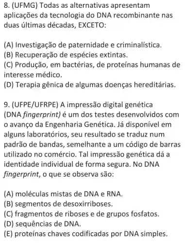 8. (UFMG)Todas as alternativas apresentam
aplicações da tecnologia do DN A recombinante nas
duas últimas décadas , EXCETO:
(A)Investigação de paternidade e criminalística.
(B)Recuperação de espécies extintas.
(C) Produção , em bactérias , de proteínas humanas de
interesse médico.
(D) Terapia gênica de algumas doenças hereditárias.
9 . (UFPE/UFRP E) A impressão digital genética
(DNA fingerprint)é um dos testes desenvolvidos ; com
avanço da Engenharia Genética. Já disponível em
alguns laboratórios , seu resultado se traduz num
padrão de bandas , semelhante a um código de barras
utilizado no comércio . Tal impressão genética dá a
identidade individual de forma segura. No DNA
fingerprint , o que se observa são:
(A)moléculas mistas de DNA e RNA.
(B) segmentos de desoxirriboses.
(C ) fragmentos de riboses e de grupos fosfatos.
(D) sequências de DNA.
(E) proteínas chaves codificadas por DNA simples.