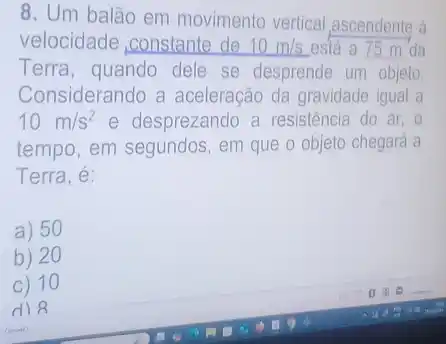 8. Um balão em movimento vertical ascendente à
velocidade ,constante de 10m/s está a 75 m da
Terra, quando dele se desprende um objeto.
Considerando a aceleração da gravidade igual a
10m/s^2 e desprezando a resistência do ar, o
tempo, em segundos, em que o objeto chegará a
Terra, é:
a) 50
b) 20
c) 10
d) 8