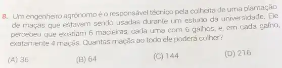 8. Um engenheiro agrônomoé 0 responsável técnico pela colheita de uma plantação
de maçãs que estavam sendo usadas durante um estudo da universidade. Ele
percebeu que existiam 6 macieiras , cada uma com 6 galhos, e, em cada galho,
exatamente 4 maçãs Quantas maçãs ao todo ele poderá colher?
(A) 36
(B) 64
(C) 144
(D) 216