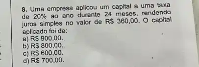 8. Uma empresa aplicou um capital a uma taxa
de 20%  ao ano durante 24 meses, rendendo
juros simples no valor de RS360,00 O capital
aplicado foi de:
a) R 900,00.
b) R 800,00.
C) R 600,00.
d) R 700,00