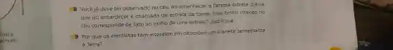 8 Vocêjá deve ter observado no céu, ao amanhecer,a famosa estrela -d'alva,
que ao entardecer é chamada de estrela da tarde Esse brilho intenso no
céu corresponde de fato ao brilho de uma estrela?Justifique.
9 Por que os cientistas têm interesse em descobrir um planeta semelhante
à Terra?