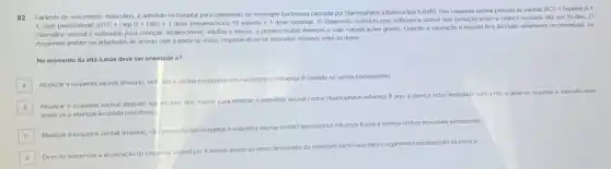 82 Lactente de seis meses, masculino, é admitido no hospital para tratamento de meningite bacteriana causada por Haemophylus influenza tipo b (HIB). Seu esquema vacinal possula as vacinas BCG + hepatite B .
1 dose pentavalente (DTP+HepB+HIB)+1
dose pneumocôcica 10 valente 1 dose rotavirus. 0 tratamento institudo com ceffraxona obleve boa evolução tendo a criança recebido alta em 10 dus 0
calendáno vacinal é elaborado para cranças, adolescentes, adultos e idosos, e previne muitas doenças e suas complicações graves. Quando a vacinação é iniciada fora da idade idealmente recomendada os
esquemas podem ser adaptados de acordo com a idade de inicio, respeitando se os intervalos minimos entre as doses
No momento da alta a male deve ser orientada a?
A
Atualizar o esquema vacinal atrasado, incl ive a vacina conjugada anti Haemoplylus influenza B (contida na vacina pentavalente)
A
B
Atualizar o esquema vacinal atrasado agi irdando dois meses para reiniciar o esquema vacinal contra Haemophylus influenza B pois a doença induz imunidade contra HIB e deve-se respetar o intervalo entre
doses ou a imunizaçǎc obtida pela doenç
C
Atualizar o esquema vacinal atrasado, nillinecessitando cor
completaro esquema vacinal contra
Haemophylus influenza B pois a doença confere imunidade permanente
C
D
Deve-se suspender a atualização do esquema vacinal por 4 meses devido ao eferto devastador da meningite bacteriana para o organismo convalescente da criança