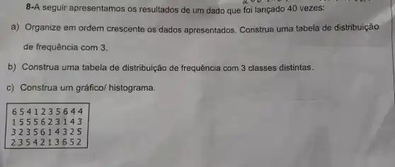 8-A seguir apresentamos os resultados de um dado que foi lançado 40 vezes:
a) Organize em ordem crescente os dados apresentados . Construa uma tabela de distribuição
de frequência com 3.
b) Construa uma tabela de distribuição de frequência com 3 classes distintas.
c) Construa um gráfico/histograma.
6541235644
1555623143
3235614325
2354213652