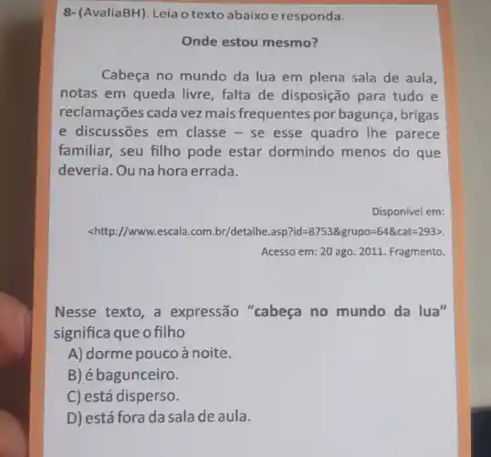 8-(AvaliaBH). Leia o texto abaixo e responda.
Onde estou mesmo?
Cabeça no mundo da lua em plena sala de aula,
notas em queda livre, falta de disposição para tudo e
reclamações cada vez mais frequentes por bagunça, brigas
e discussões em classe - se esse quadro lhe parece
familiar, seu filho pode estar dormindo menos do que
deveria. Ou na hora errada.
Disponível em:
<http://www.escala .com.br/detalhe.asp ?id=8753& grupo=64& cat=293gt 
Acesso em: 20 ago 2011. Fragmento.
Nesse texto, a expressão "cabeça no mundo da lua"
significa que o filho
A) dorme pouco à noite.
B) é bagunceiro.
C) está disperso.
D) está fora da sala de aula.