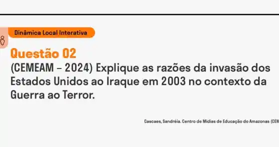 8
Dinâmica Local Interativa
Questão 02
(CEMEAM - 2024)Explique as razões da invasão dos
Estados Unidos ao Iraque em no contexto da
Guerra ao Terror.
Cascaes, Sandréia. Centro de Midias de Educação do Amazonas (CEN