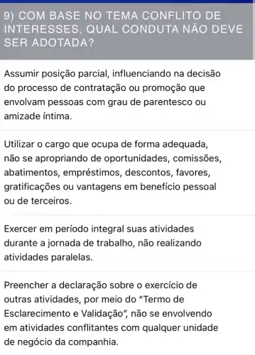 9) CO M BAS E NO T EMA C ONFL ITO D E
INTER ESSE S, QUAL C ONDUT A NĂO DEVE
SER A DOTA DA?
Assumir posição parcial , influenciando na decisão
do processo de contratação ou promoção que
envolvam pessoas com grau de parentesco ou
amizade intima.
Utilizar o cargo que ocupa de forma adequada,
não se apropriando de oportunidades , comissões,
abatimentos , empréstimos , descontos , favores,
gratificações ou vantagens em beneficio pessoal
ou de terceiros.
Exercer em período integral suas atividades
durante a jornada de trabalho, não realizando
atividades paralelas.
Preencher a declaração sobre o exercício de
outras atividades , por meio do "Termo de
Esclarecimento e Validação", não se envolvendo
em atividades conflitantes com qualquer unidade
de negócio da companhia.