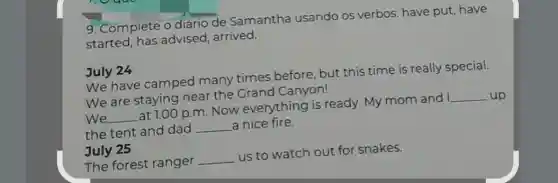 9. Complete o diário de Samantha usando os verbos:have put, have
started, has advised, arrived.
July 24
We have camped many times before but this time is really special.
We are staying near the Grand Canyon!
We __
at 1:00 p.m. Now everything is ready My mom and I
__ up
the tent and dad
__ a nice fire.
July 25
The forest ranger
__
us to watch out for snakes.