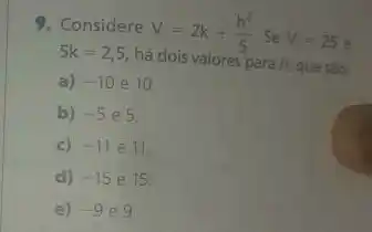 9. Considere
V=2k+(h^2)/(5) Se V=25e
5k=2,5
há dois valores para h, questo:
a) -10e10
b) -5e5
c) -11 e 11
d) -15 e 15
e) -9e9