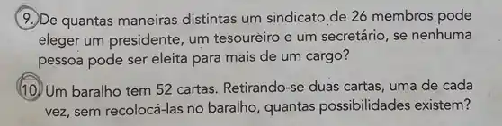 (9.) De quantas maneiras distintas um sindicato de 26 membros pode
eleger um presidente, um tesouréiro e um secretário, se nenhuma
pessoa pode ser eleita para mais de um cargo?
(10) Um baralho tem 52 cartas Retirando-se duas cartas, uma de cada
vez, sem recolocá-las no baralho, quantas possibilidades existem?