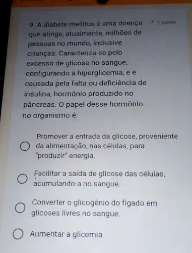 9. A diabete mellitus é uma doença ponto
que atinge , atualmente, milhões de
pessoas no mundo , inclusive
crianças. Caracteriza -se pelo
excesso de glicose no sangue,
configurando a hiperglicemia, e é
causada pela falta ou deficiência de
insulina, hormônio produzido no
pâncreas. O papel desse hormônio
no organismo é:
Promover a entrada da glicose proveniente
da alimentação, nas células, para
"produzir" energia.
Facilitar a saída de glicose das células,
acumulando-a no sangue.
Converter o glicogênio do fígado em
glicoses livres no sangue.
Aumentar a glicemia.