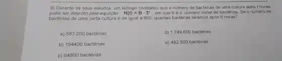 9) Durante os seus estudos, um biólogo constatou que o número de bactérias de uma cultura após t horas
pode ser descrito pela equação N(t)=Bcdot 3^t em que Béo número inicial de bactérias Se o número de
bactérias de uma certa cultura é de igual a 800, quantas bactérias teremos após 6 horas?
a) 583.200 bactérias
d) 1.749.600 bactérias
b) 194400 bactérias
e) 482.500 bactérias
c) 64800 bactérias