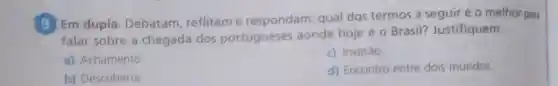 (9) Em dupla Debatam reflitame respondam:qual dos termos a seguiréo melhor para
falar sobre a chegada dos portugueses aonde hoje é o Brasil?Justifiquem.
a) Achamento
c) Invasào
b) Descoberta
d) Encontro entre dois mundos