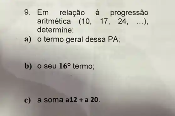 9. Em relação à progressão
aritmética (10,17,24,ldots )
determine:
a) o termo geral dessa PA;
b) o seu 16^circ  termo;
c) a som a a12+a20