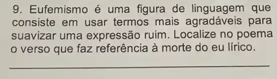 9. Eufemismo é uma figura de linguagem que
consiste em usar termos mais para
suavizar uma expressão ruim . Localize no poema
verso que faz referência à morte do eu lírico.
__